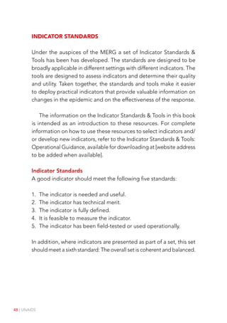48 | UNAIDS
Indicator standards
Under the auspices of the MERG a set of Indicator Standards &
Tools has been has developed. The standards are designed to be
broadly applicable in different settings with different indicators. The
tools are designed to assess indicators and determine their quality
and utility. Taken together, the standards and tools make it easier
to deploy practical indicators that provide valuable information on
changes in the epidemic and on the effectiveness of the response.
The information on the Indicator Standards & Tools in this book
is intended as an introduction to these resources. For complete
information on how to use these resources to select indicators and/
or develop new indicators, refer to the Indicator Standards & Tools:
Operational Guidance, available for downloading at [website address
to be added when available].
Indicator Standards
A good indicator should meet the following five standards:
1. The indicator is needed and useful.
2. The indicator has technical merit.
3. The indicator is fully defined.
4. It is feasible to measure the indicator.
5. The indicator has been field-tested or used operationally.
In addition, where indicators are presented as part of a set, this set
should meet a sixth standard: The overall set is coherent and balanced.
 
