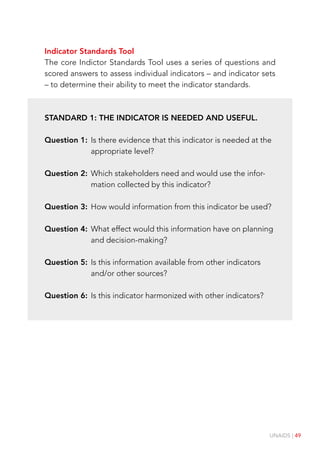 UNAIDS | 49
Indicator Standards Tool
The core Indictor Standards Tool uses a series of questions and
scored answers to assess individual indicators – and indicator sets
– to determine their ability to meet the indicator standards.
Standard 1: The indicator is needed and useful.
Question 1:	
Is there evidence that this indicator is needed at the
appropriate level?
Question 2:	
Which stakeholders need and would use the infor-
mation collected by this indicator?
Question 3:	
How would information from this indicator be used?
Question 4:	
What effect would this information have on planning
and decision-making?
Question 5:	
Is this information available from other indicators
and/or other sources?
Question 6:	
Is this indicator harmonized with other indicators?
 