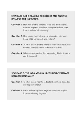 Standard 4: It is feasible to collect and analyse
data for this indicator.
Question 1:	
How well are the systems, tools and mechanisms
that are required to collect, interpret and use data
for this indicator functioning?
Question 2:	
How would this indicator be integrated into a na-
tional ME framework and system?
Question 3:	
To what extent are the financial and human resources
needed to measure this indicator available?
Question 4:	
What evidence exists that measuring this indicator is
worth the cost?
Standard 5: The indicator has been field-tested or
used operationally.
Question 1:	
To what extent has the indicator been field-tested or
used operationally?
Question 2:	
Is this indicator part of a system to review its per-
formance in ongoing use?
 