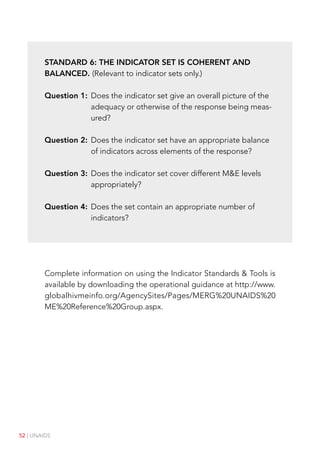 52 | UNAIDS
Standard 6: The indicator set is coherent and
balanced. (Relevant to indicator sets only.)
Question 1:	
Does the indicator set give an overall picture of the
adequacy or otherwise of the response being meas-
ured?
Question 2:	
Does the indicator set have an appropriate balance
of indicators across elements of the response?
Question 3:	
Does the indicator set cover different ME levels
appropriately?
Question 4:	
Does the set contain an appropriate number of
indicators?
Complete information on using the Indicator Standards  Tools is
available by downloading the operational guidance at http://www.
globalhivmeinfo.org/AgencySites/Pages/MERG%20UNAIDS%20
ME%20Reference%20Group.aspx.
 