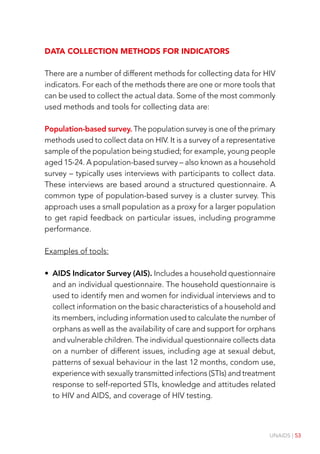UNAIDS | 53
Data collection methods for indicators
There are a number of different methods for collecting data for HIV
indicators. For each of the methods there are one or more tools that
can be used to collect the actual data. Some of the most commonly
used methods and tools for collecting data are:
Population-based survey. The population survey is one of the primary
methods used to collect data on HIV. It is a survey of a representative
sample of the population being studied; for example, young people
aged 15-24. A population-based survey – also known as a household
survey – typically uses interviews with participants to collect data.
These interviews are based around a structured questionnaire. A
common type of population-based survey is a cluster survey. This
approach uses a small population as a proxy for a larger population
to get rapid feedback on particular issues, including programme
performance.
Examples of tools:
• AIDS Indicator Survey (AIS). Includes a household questionnaire
and an individual questionnaire. The household questionnaire is
used to identify men and women for individual interviews and to
collect information on the basic characteristics of a household and
its members, including information used to calculate the number of
orphans as well as the availability of care and support for orphans
and vulnerable children. The individual questionnaire collects data
on a number of different issues, including age at sexual debut,
patterns of sexual behaviour in the last 12 months, condom use,
experience with sexually transmitted infections (STIs) and treatment
response to self-reported STIs, knowledge and attitudes related
to HIV and AIDS, and coverage of HIV testing.
 