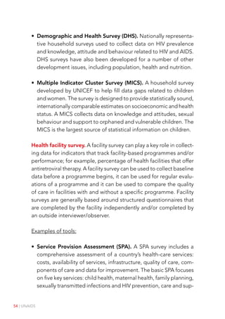 54 | UNAIDS
• Demographic and Health Survey (DHS). Nationally representa-
tive household surveys used to collect data on HIV prevalence
and knowledge, attitude and behaviour related to HIV and AIDS.
DHS surveys have also been developed for a number of other
development issues, including population, health and nutrition.
• Multiple Indicator Cluster Survey (MICS). A household survey
developed by UNICEF to help fill data gaps related to children
and women. The survey is designed to provide statistically sound,
internationally comparable estimates on socioeconomic and health
status. A MICS collects data on knowledge and attitudes, sexual
behaviour and support to orphaned and vulnerable children. The
MICS is the largest source of statistical information on children.
Health facility survey. A facility survey can play a key role in collect-
ing data for indicators that track facility-based programmes and/or
performance; for example, percentage of health facilities that offer
antiretroviral therapy. A facility survey can be used to collect baseline
data before a programme begins, it can be used for regular evalu-
ations of a programme and it can be used to compare the quality
of care in facilities with and without a specific programme. Facility
surveys are generally based around structured questionnaires that
are completed by the facility independently and/or completed by
an outside interviewer/observer.
Examples of tools:
• Service Provision Assessment (SPA). A SPA survey includes a
comprehensive assessment of a country’s health-care services:
costs, availability of services, infrastructure, quality of care, com-
ponents of care and data for improvement. The basic SPA focuses
on five key services: child health, maternal health, family planning,
sexually transmitted infections and HIV prevention, care and sup-
 
