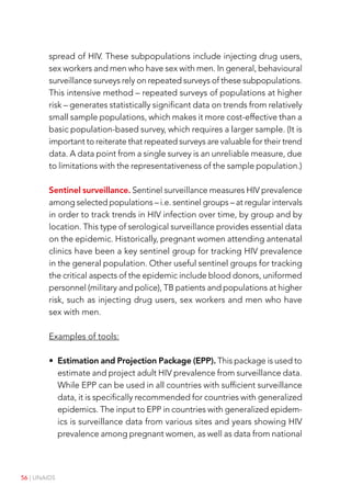 56 | UNAIDS
spread of HIV. These subpopulations include injecting drug users,
sex workers and men who have sex with men. In general, behavioural
surveillance surveys rely on repeated surveys of these subpopulations.
This intensive method – repeated surveys of populations at higher
risk – generates statistically significant data on trends from relatively
small sample populations, which makes it more cost-effective than a
basic population-based survey, which requires a larger sample. (It is
important to reiterate that repeated surveys are valuable for their trend
data. A data point from a single survey is an unreliable measure, due
to limitations with the representativeness of the sample population.)
Sentinel surveillance. Sentinel surveillance measures HIV prevalence
among selected populations – i.e. sentinel groups – at regular intervals
in order to track trends in HIV infection over time, by group and by
location. This type of serological surveillance provides essential data
on the epidemic. Historically, pregnant women attending antenatal
clinics have been a key sentinel group for tracking HIV prevalence
in the general population. Other useful sentinel groups for tracking
the critical aspects of the epidemic include blood donors, uniformed
personnel (military and police), TB patients and populations at higher
risk, such as injecting drug users, sex workers and men who have
sex with men.
Examples of tools:
• Estimation and Projection Package (EPP). This package is used to
estimate and project adult HIV prevalence from surveillance data.
While EPP can be used in all countries with sufficient surveillance
data, it is specifically recommended for countries with generalized
epidemics. The input to EPP in countries with generalized epidem-
ics is surveillance data from various sites and years showing HIV
prevalence among pregnant women, as well as data from national
 