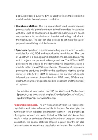 UNAIDS | 57
population-based surveys. EPP is used to fit a simple epidemic
model to data from urban and rural sites.
• Workbook Method. This is a spreadsheet used to estimate and
project adult HIV prevalence from surveillance data in countries
with low-level or concentrated epidemics. Estimates are based
on prevalence in populations at low risk and at high risk due to
their behaviour. The tool can also be used to estimate the size of
populations with high-risk behaviours.
• Spectrum. Spectrum is a policy modelling system, which includes
modules for HIV, AIDS and reproductive health issues. The core
of Spectrum is a demographic projection model called DemProj,
which projects the population by age and sex. The HIV and AIDS
projections are added to the demographic projections using a
module called the AIDS Impact Model. The national prevalence
projections produced by EPP or the Workbook Method can be
imported into SPECTRUM to calculate the number of people
infected, the number of new infections, AIDS cases, AIDS-related
deaths, the number of people needing treatment and the number
of orphans.
For additional information on EPP, the Workbook Method and
Spectrum, see www.unaids.org/en/KnowledgeCentre/HIVData/
Epidemiology/epi_software2007.asp.
Population estimates. The UN Population Division is a resource for
population estimates relevant to HIV indicators. For example, the
numerator for an indicator on pregnant women – the percentage
of pregnant women who were tested for HIV and who know their
results – relies on estimates of the total number of pregnant women.
In addition, the central statistics office in a given country can also
be a resource for necessary population estimates. For additional
 