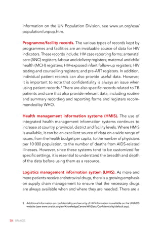 58 | UNAIDS
information on the UN Population Division, see www.un.org/esa/
population/unpop.htm.
Programme/facility records. The various types of records kept by
programmes and facilities are an invaluable source of data for HIV
indicators. These records include: HIV case reporting forms; antenatal
care (ANC) registers; labour and delivery registers; maternal and child
health (MCH) registers; HIV-exposed infant follow-up registers; HIV
testing and counselling registers; and pre-ART registers. In addition,
individual patient records can also provide useful data. However,
it is important to note that confidentiality is always an issue when
using patient records.3
There are also specific records related to TB
patients and care that also provide relevant data, including routine
and summary recording and reporting forms and registers recom-
mended by WHO.
Health management information systems (HMIS). The use of
integrated health management information systems continues to
increase at country, provincial, district and facility levels. Where HMIS
is available, it can be an excellent source of data on a wide range of
issues, from the health budget per capita, to the number of physicians
per 10 000 population, to the number of deaths from AIDS-related
illnesses. However, since these systems tend to be customized for
specific settings, it is essential to understand the breadth and depth
of the data before using them as a resource.
Logistics management information system (LMIS). As more and
more patients receive antiretroviral drugs, there is a growing emphasis
on supply chain management to ensure that the necessary drugs
are always available when and where they are needed. There are a
3 Additional information on confidentiality and security of HIV information is available on the UNAIDS
website (see www.unaids.org/en/KnowledgeCentre/HIVData/Confidentiality/default.asp).
 