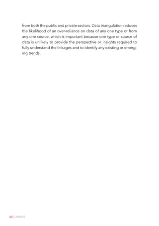 62 | UNAIDS
from both the public and private sectors. Data triangulation reduces
the likelihood of an over-reliance on data of any one type or from
any one source, which is important because one type or source of
data is unlikely to provide the perspective or insights required to
fully understand the linkages and to identify any existing or emerg-
ing trends.
 
