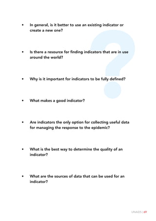 UNAIDS | 69
?
• In general, is it better to use an existing indicator or
create a new one?
• Is there a resource for finding indicators that are in use
around the world?
• Why is it important for indicators to be fully defined?
• What makes a good indicator?
• Are indicators the only option for collecting useful data
for managing the response to the epidemic?
• What is the best way to determine the quality of an
indicator?
• What are the sources of data that can be used for an
indicator?
 