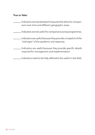 72 | UNAIDS
True or false:

Indicators are standardized measures that allow for compari-
sons over time and different geographic areas.

Indicators are not useful for comparisons across programmes.

Indicators are useful because they provide a snapshot of the
‘vital signs’ of the epidemic and response.

Indicators are useful because they provide specific details
required for management and implementation.

Indicators need to be fully defined to be useful in the field.
 