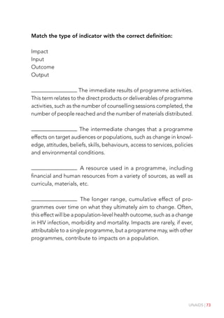 UNAIDS | 73
Match the type of indicator with the correct definition:
Impact
Input
Outcome
Output
The immediate results of programme activities.
This term relates to the direct products or deliverables of programme
activities, such as the number of counselling sessions completed, the
number of people reached and the number of materials distributed.
The intermediate changes that a programme
effects on target audiences or populations, such as change in knowl-
edge, attitudes, beliefs, skills, behaviours, access to services, policies
and environmental conditions.
A resource used in a programme, including
financial and human resources from a variety of sources, as well as
curricula, materials, etc.
The longer range, cumulative effect of pro-
grammes over time on what they ultimately aim to change. Often,
this effect will be a population-level health outcome, such as a change
in HIV infection, morbidity and mortality. Impacts are rarely, if ever,
attributable to a single programme, but a programme may, with other
programmes, contribute to impacts on a population.
 