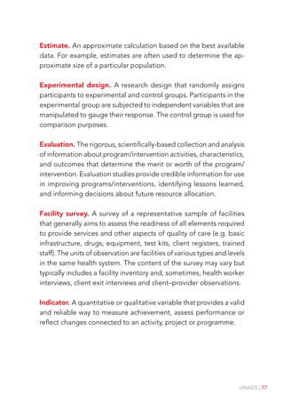 UNAIDS | 77
Estimate. An approximate calculation based on the best available
data. For example, estimates are often used to determine the ap-
proximate size of a particular population.
Experimental design. A research design that randomly assigns
participants to experimental and control groups. Participants in the
experimental group are subjected to independent variables that are
manipulated to gauge their response. The control group is used for
comparison purposes.
Evaluation. The rigorous, scientifically-based collection and analysis
of information about program/intervention activities, characteristics,
and outcomes that determine the merit or worth of the program/
intervention. Evaluation studies provide credible information for use
in improving programs/interventions, identifying lessons learned,
and informing decisions about future resource allocation.
Facility survey. A survey of a representative sample of facilities
that generally aims to assess the readiness of all elements required
to provide services and other aspects of quality of care (e.g. basic
infrastructure, drugs, equipment, test kits, client registers, trained
staff). The units of observation are facilities of various types and levels
in the same health system. The content of the survey may vary but
typically includes a facility inventory and, sometimes, health worker
interviews, client exit interviews and client–provider observations.
Indicator. A quantitative or qualitative variable that provides a valid
and reliable way to measure achievement, assess performance or
reflect changes connected to an activity, project or programme.
 