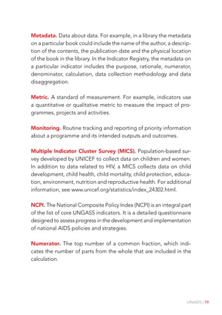 UNAIDS | 79
Metadata. Data about data. For example, in a library the metadata
on a particular book could include the name of the author, a descrip-
tion of the contents, the publication date and the physical location
of the book in the library. In the Indicator Registry, the metadata on
a particular indicator includes the purpose, rationale, numerator,
denominator, calculation, data collection methodology and data
disaggregation.
Metric. A standard of measurement. For example, indicators use
a quantitative or qualitative metric to measure the impact of pro-
grammes, projects and activities.
Monitoring. Routine tracking and reporting of priority information
about a programme and its intended outputs and outcomes.
Multiple Indicator Cluster Survey (MICS). Population-based sur-
vey developed by UNICEF to collect data on children and women.
In addition to data related to HIV, a MICS collects data on child
development, child health, child mortality, child protection, educa-
tion, environment, nutrition and reproductive health. For additional
information, see www.unicef.org/statistics/index_24302.html.
NCPI. The National Composite Policy Index (NCPI) is an integral part
of the list of core UNGASS indicators. It is a detailed questionnaire
designed to assess progress in the development and implementation
of national AIDS policies and strategies.
Numerator. The top number of a common fraction, which indi-
cates the number of parts from the whole that are included in the
calculation.
 