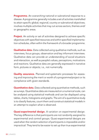 80 | UNAIDS
Programme. An overarching national or subnational response to a
disease. A programme generally includes a set of activities marshalled
to attain specific global, regional, country or subnational objectives;
involves multiple activities that may cut across sectors, themes and/
or geographic areas.
Project. An activity or set of activities designed to achieve specific
objectives with specified resources and within specified implementa-
tion schedules, often within the framework of a broader programme.
Qualitative data. Data collected using qualitative methods, such as
interviews, focus groups, observation and key informant interviews.
Qualitative data can provide an understanding of social situations
and interaction, as well as people’s values, perceptions, motivations
and reactions. Qualitative data are generally expressed in narrative
form, pictures or objects; i.e., not numerically.
Quality assurance. Planned and systematic processes for assess-
ing and improving the merit or worth of a programme/project or its
compliance with given standards.
Quantitative data. Data collected using quantitative methods, such
as surveys. Quantitative data are measured on a numerical scale, can
be analysed using statistical methods and can be displayed using
tables, charts, histograms and graphs. The aim of a quantitative study
is to classify features, count them and construct statistical models in
an attempt to explain what is observed.
Quasi-experimental design. A variation on experimental design.
The key difference is that participants are not randomly assigned to
experimental and control groups. Quasi-experimental designs are
used when the random selection of participants is impossible and/or
impractical. They tend to be easier to set up than true experimental
 