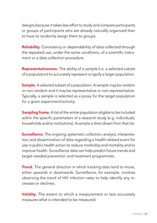 UNAIDS | 81
designs because it takes less effort to study and compare participants
or groups of participants who are already naturally organized than
to have to randomly assign them to groups.
Reliability. Consistency or dependability of data collected through
the repeated use, under the same conditions, of a scientific instru-
ment or a data collection procedure.
Representativeness. The ability of a sample (i.e. a selected subset
of a population) to accurately represent or typify a larger population.
Sample. A selected subset of a population. A sample may be random
or non-random and it may be representative or non-representative.
Typically, a sample is selected as a proxy for the target population
for a given experiment/activitiy.
Sampling frame. A list of the entire population eligible to be included
within the specific parameters of a research study (e.g. individuals,
households and/or institutions). A sample is then drawn from that list.
Surveillance. The ongoing, systematic collection, analysis, interpreta-
tion and dissemination of data regarding a health-related event for
use in public health action to reduce morbidity and mortality and to
improve health. Surveillance data can help predict future trends and
target needed prevention and treatment programmes.
Trend. The general direction in which tracking data tend to move,
either upwards or downwards. Surveillance, for example, involves
observing the trend of HIV infection rates to help identify any in-
creases or declines.
Validity. The extent to which a measurement or test accurately
measures what is intended to be measured.
 