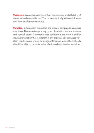 82 | UNAIDS
Validation. A process used to confirm the accuracy and reliability of
data that has been collected. The process typically relies on informa-
tion from an alternative source.
Variation. Difference in the output of a process or inputs to a process
over time. There are two primary types of variation: common cause
and special cause. Common cause variation is the normal and/or
inevitable variation that is inherent in any process. Special cause vari-
ation results from a known or ‘assignable’ cause, which theoretically
should be able to be reduced or eliminated to minimize variation.
 