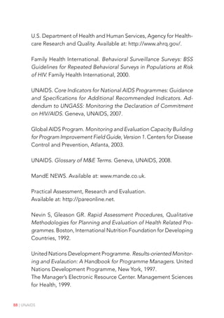 88 | UNAIDS
U.S. Department of Health and Human Services, Agency for Health-
care Research and Quality. Available at: http://www.ahrq.gov/.
Family Health International. Behavioral Surveillance Surveys: BSS
Guidelines for Repeated Behavioral Surveys in Populations at Risk
of HIV. Family Health International, 2000.
UNAIDS. Core Indicators for National AIDS Programmes: Guidance
and Specifications for Additional Recommended Indicators. Ad-
dendum to UNGASS: Monitoring the Declaration of Commitment
on HIV/AIDS. Geneva, UNAIDS, 2007.
Global AIDS Program. Monitoring and Evaluation Capacity Building
for Program Improvement Field Guide, Version 1. Centers for Disease
Control and Prevention, Atlanta, 2003.
UNAIDS. Glossary of ME Terms. Geneva, UNAIDS, 2008.
MandE NEWS. Available at: www.mande.co.uk.
Practical Assessment, Research and Evaluation.
Available at: http://pareonline.net.
Nevin S, Gleason GR. Rapid Assessment Procedures, Qualitative
Methodologies for Planning and Evaluation of Health Related Pro-
grammes. Boston, International Nutrition Foundation for Developing
Countries, 1992.
United Nations Development Programme. Results-oriented Monitor-
ing and Evalaution: A Handbook for Programme Managers. United
Nations Development Programme, New York, 1997.
The Manager’s Electronic Resource Center. Management Sciences
for Health, 1999.
 