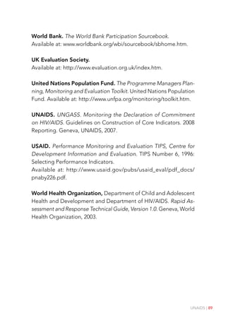 UNAIDS | 89
World Bank. The World Bank Participation Sourcebook.
Available at: www.worldbank.org/wbi/sourcebook/sbhome.htm.
UK Evaluation Society.
Available at: http://www.evaluation.org.uk/index.htm.
United Nations Population Fund. The Programme Managers Plan-
ning, Monitoring and Evaluation Toolkit. United Nations Population
Fund. Available at: http://www.unfpa.org/monitoring/toolkit.htm.
UNAIDS. UNGASS. Monitoring the Declaration of Commitment
on HIV/AIDS. Guidelines on Construction of Core Indicators. 2008
Reporting. Geneva, UNAIDS, 2007.
USAID. Performance Monitoring and Evaluation TIPS, Centre for
Development Information and Evaluation. TIPS Number 6, 1996:
Selecting Performance Indicators.
Available at: http://www.usaid.gov/pubs/usaid_eval/pdf_docs/
pnaby226.pdf.
World Health Organization, Department of Child and Adolescent
Health and Development and Department of HIV/AIDS. Rapid As-
sessment and Response Technical Guide, Version 1.0. Geneva, World
Health Organization, 2003.
 