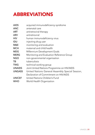 UNAIDS | 09
Abbreviations
AIDS acquired immunodeficiency syndrome
ANC antenatal care
ART antiretroviral therapy
ARV antiretroviral
HIV human immunodeficiency virus
IDU injecting drug user
M&E monitoring and evaluation
MCH maternal and child health
MDG Millennium Development Goals
MERG Monitoring and Evaluation Reference Group
NGO non-governmental organisation
TB tuberculosis
TWG technical working group
UNAIDS Joint United Nations Programme on HIV/AIDS
UNGASS United Nations General Assembly Special Session,
Declaration of Commitment on HIV/AIDS
UNICEF United Nations Children’s Fund
WHO World Health Organization
 