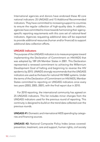 92 | UNAIDS
International agencies and donors have endorsed these 40 core
national indicators: 25 UNGASS and 15 Additional Recommended
indicators. They have committed to increasing support to countries
to ensure the regular collection of high-quality data. In addition,
agencies have committed to move towards harmonizing their agency-
specific reporting requirements with this core set of national-level
indicators. Agencies requesting additional data will be expected
to provide additional resources (human and/or financial) to support
additional data collection efforts.
UNGASS indicators
The purpose of the UNGASS indicators is to measure progress toward
implementing the Declaration of Commitment on HIV/AIDS that
was adopted by 189 UN Member States in 2001. This Declaration
represented a renewed commitment to achieving the Millennium
Development Goal of halting and beginning to reverse the HIV
epidemic by 2015. UNAIDS strongly recommends that the UNGASS
indicators are used as the basis for national HIV ME systems. Under
the terms of the Declaration of Commitment on HIV/AIDS, Member
States committed to reporting on UNGASS indicators once every
two years (2003, 2005, 2007), with the final report due in 2010.
For 2010 reporting, the international community has agreed on
25 UNGASS indicators. This list includes minor changes from the
UNGASS indicators used for the previous round of reporting. This
continuity is designed to build on the trend data collected over the
previous rounds.
UNGASS #1: Domestic and international AIDS spending by catego-
ries and financing sources.
UNGASS #2: National Composite Policy Index (areas covered:
prevention, treatment, care and support, human rights, civil society
 