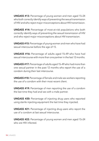 94 | UNAIDS
UNGASS #13: Percentage of young women and men aged 15–24
who both correctly identify ways of preventing the sexual transmission
of HIV and who reject major misconceptions about HIV transmission.
UNGASS #14: Percentage of most-at-risk populations who both
correctly identify ways of preventing the sexual transmission of HIV
and who reject major misconceptions about HIV transmission.
UNGASS #15: Percentage of young women and men who have had
sexual intercourse before the age of 15.
UNGASS #16: Percentage of adults aged 15–49 who have had
sexual intercourse with more than one partner in the last 12 months.
UNGASS #17: Percentage of adults aged 15–49 who had more than
one sexual partner in the past 12 months who report the use of a
condom during their last intercourse.
UNGASS #18: Percentage of female and male sex workers reporting
the use of a condom with their most recent client.
UNGASS #19: Percentage of men reporting the use of a condom
the last time they had anal sex with a male partner.
UNGASS #20: Percentage of injecting drug users who reported
using sterile injecting equipment the last time they injected.
UNGASS #21: Percentage of injecting drug users who report the
use of a condom at last sexual intercourse.
UNGASS #22: Percentage of young women and men aged 15–24
who are HIV infected.
 