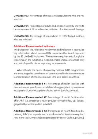 UNAIDS | 95
UNGASS #23: Percentage of most-at-risk populations who are HIV
infected.
UNGASS #24: Percentage of adults and children with HIV known to
be on treatment 12 months after initiation of antiretroviral therapy.
UNGASS #25: Percentage of infants born to HIV-infected mothers
who are infected.
Additional Recommended indicators
The purpose of the Additional Recommended indicators is to provide
key information about national HIV responses that is not captured
by the 25 UNGASS indicators. There are no requirements for global
reporting on the Additional Recommended indicators unless they
are part of specific donor reporting requirements.
Where they fit the needs of a country, national AIDS programmes
are encouraged to use the set of core national indicators to ensure
standardization of information over time and across countries.
Additional Recommended #1: Percentage of health facilities with
post-exposure prophylaxis available [disaggregated by exposure
(occupational, non-occupational) and sector (public, private)].
Additional Recommended #2: Percentage of health facilities that
offer ART (i.e. prescribe and/or provide clinical follow-up) [disag-
gregated by sector (public, private)].
Additional Recommended #3: Percentage of health facilities dis-
pensing ARV that experienced a stock-out of at least one required
ARV in the last 12 months [disaggregated by sector (public, private)].
 