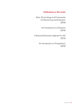 UNAIDS | 99
Publications in this series
Basic Terminology and Frameworks
for Monitoring and Evaluation
(2010)
An Introduction to Indicators
(2010)
A National Evaluation Agenda for HIV
(2010)
An Introduction to Triangulation
(2010)
 