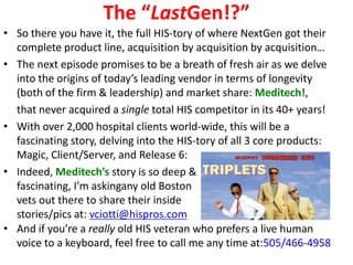 The “LastGen!?”
• So there you have it, the full HIS-tory of where NextGen got their
  complete product line, acquisition by acquisition by acquisition…
• The next episode promises to be a breath of fresh air as we delve
  into the origins of today’s leading vendor in terms of longevity
  (both of the firm & leadership) and market share: Meditech!,
  that never acquired a single total HIS competitor in its 40+ years!
• With over 2,000 hospital clients world-wide, this will be a
  fascinating story, delving into the HIS-tory of all 3 core products:
  Magic, Client/Server, and Release 6:
• Indeed, Meditech’s story is so deep &
  fascinating, I’m askingany old Boston
  vets out there to share their inside
  stories/pics at: vciotti@hispros.com
• And if you’re a really old HIS veteran who prefers a live human
  voice to a keyboard, feel free to call me any time at:505/466-4958
 