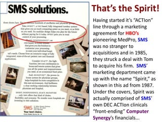 That’s the Spirit!
• Having started it’s “ACTIon”
  line through a marketing
  agreement for HBO’s
  pioneering MedPro, SMS
  was no stranger to
  acquisitions and in 1985,
  they struck a deal with Tom
  to acquire his firm. SMS’
  marketing department came
  up with the name “Spirit,” as
  shown in this ad from 1987.
  Under the covers, Spirit was
  actually comprised of SMS’
  own DEC ACTIon clinicals
  “front-ending” Computer
  Synergy’s financials...
 