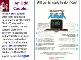 An Odd
          Couple…
Initially, SMS’ superb
sales team sold Spirit
(also known as “The Spirit
Choice”) very well as
usual. However, the two
systems were very
different in appearance
and architecture, as early
clients learned to their
chagrin… So after a few
years, SMS reverted to
the original all-Synergy
product, with another
superb name: Allegra!
 