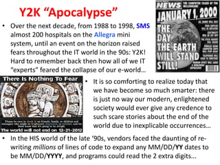 Y2K “Apocalypse”
• Over the next decade, from 1988 to 1998, SMS
  almost 200 hospitals on the Allegra mini
  system, until an event on the horizon raised
  fears throughout the IT world in the 90s: Y2K!
  Hard to remember back then how all of we IT
  “experts” feared the collapse of our e-world…
                            • It is so comforting to realize today that
                              we have become so much smarter: there
                              is just no way our modern, enlightened
                              society would ever give any credence to
                              such scare stories about the end of the
                              world due to inexplicable occurrences…
• In the HIS world of the late ‘90s, vendors faced the daunting of re-
  writing millions of lines of code to expand any MM/DD/YY dates to
  be MM/DD/YYYY, and programs could read the 2 extra digits...
 