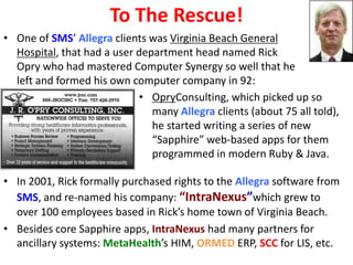 To The Rescue!
• One of SMS’ Allegra clients was Virginia Beach General
  Hospital, that had a user department head named Rick
  Opry who had mastered Computer Synergy so well that he
  left and formed his own computer company in 92:
                            • OpryConsulting, which picked up so
                               many Allegra clients (about 75 all told),
                               he started writing a series of new
                               “Sapphire” web-based apps for them
                               programmed in modern Ruby & Java.

• In 2001, Rick formally purchased rights to the Allegra software from
  SMS, and re-named his company: “IntraNexus”which grew to
  over 100 employees based in Rick’s home town of Virginia Beach.
• Besides core Sapphire apps, IntraNexus had many partners for
  ancillary systems: MetaHealth’s HIM, ORMED ERP, SCC for LIS, etc.
 