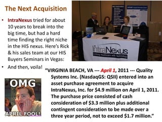 The Next Acquisition
• IntraNexus tried for about
  10 years to break into the
  big time, but had a hard
  time finding the right niche
  in the HIS nexus. Here’s Rick
  & his sales team at our HIS
  Buyers Seminars in Vegas:
• And then, voila!
                    “VIRGINIA BEACH, VA --- April 1, 2011 --- Quality
                       Systems Inc. (NasdaqGS: QSII) entered into an
                       asset purchase agreement to acquire
                       IntraNexus, Inc. for $4.9 million on April 1, 2011.
                       The purchase price consisted of cash
                       consideration of $3.3 million plus additional
                       contingent consideration to be made over a
                       three year period, not to exceed $1.7 million.”
 