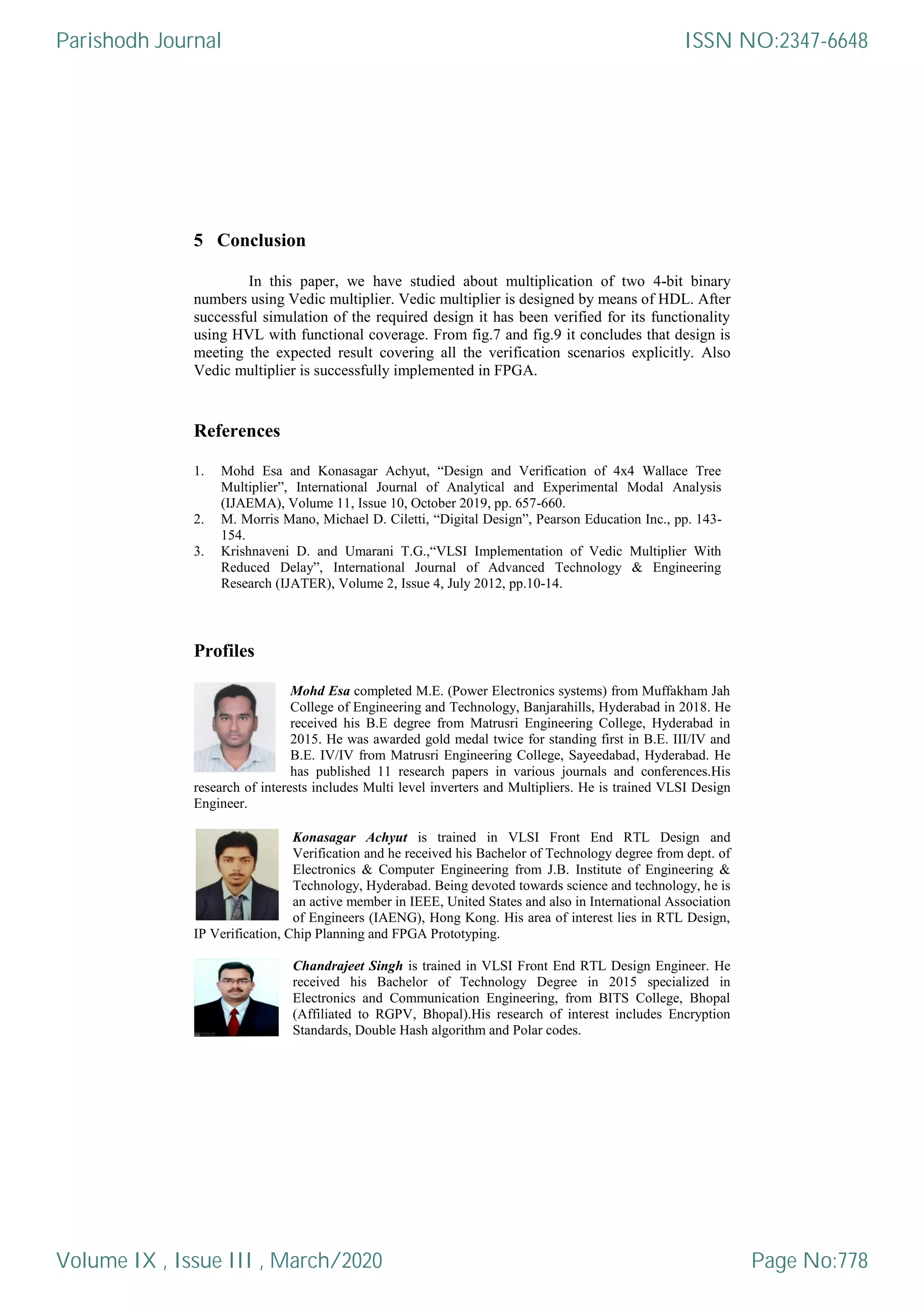 5 Conclusion
In this paper, we have studied about multiplication of two 4-bit binary
numbers using Vedic multiplier. Vedic multiplier is designed by means of HDL. After
successful simulation of the required design it has been verified for its functionality
using HVL with functional coverage. From fig.7 and fig.9 it concludes that design is
meeting the expected result covering all the verification scenarios explicitly. Also
Vedic multiplier is successfully implemented in FPGA.
References
1. Mohd Esa and Konasagar Achyut, “Design and Verification of 4x4 Wallace Tree
Multiplier”, International Journal of Analytical and Experimental Modal Analysis
(IJAEMA), Volume 11, Issue 10, October 2019, pp. 657-660.
2. M. Morris Mano, Michael D. Ciletti, “Digital Design”, Pearson Education Inc., pp. 143-
154.
3. Krishnaveni D. and Umarani T.G.,“VLSI Implementation of Vedic Multiplier With
Reduced Delay”, International Journal of Advanced Technology & Engineering
Research (IJATER), Volume 2, Issue 4, July 2012, pp.10-14.
Profiles
Mohd Esa completed M.E. (Power Electronics systems) from Muffakham Jah
College of Engineering and Technology, Banjarahills, Hyderabad in 2018. He
received his B.E degree from Matrusri Engineering College, Hyderabad in
2015. He was awarded gold medal twice for standing first in B.E. III/IV and
B.E. IV/IV from Matrusri Engineering College, Sayeedabad, Hyderabad. He
has published 11 research papers in various journals and conferences.His
research of interests includes Multi level inverters and Multipliers. He is trained VLSI Design
Engineer.
Konasagar Achyut is trained in VLSI Front End RTL Design and
Verification and he received his Bachelor of Technology degree from dept. of
Electronics & Computer Engineering from J.B. Institute of Engineering &
Technology, Hyderabad. Being devoted towards science and technology, he is
an active member in IEEE, United States and also in International Association
of Engineers (IAENG), Hong Kong. His area of interest lies in RTL Design,
IP Verification, Chip Planning and FPGA Prototyping.
Chandrajeet Singh is trained in VLSI Front End RTL Design Engineer. He
received his Bachelor of Technology Degree in 2015 specialized in
Electronics and Communication Engineering, from BITS College, Bhopal
(Affiliated to RGPV, Bhopal).His research of interest includes Encryption
Standards, Double Hash algorithm and Polar codes.
Parishodh Journal
Volume IX , Issue III , March/2020
ISSN NO:2347-6648
Page No:778
 