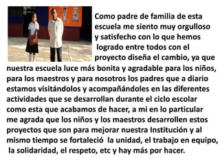 Como padre de familia de esta
                           escuela me siento muy orgulloso
                           y satisfecho con lo que hemos
                           logrado entre todos con el
                           proyecto diseña el cambio, ya que
nuestra escuela luce más bonita y agradable para los niños,
para los maestros y para nosotros los padres que a diario
estamos visitándolos y acompañándoles en las diferentes
actividades que se desarrollan durante el ciclo escolar
como esta que acabamos de hacer, a mi en lo particular
me agrada que los niños y los maestros desarrollen estos
proyectos que son para mejorar nuestra Institución y al
mismo tiempo se fortaleció la unidad, el trabajo en equipo,
 la solidaridad, el respeto, etc y hay más por hacer.
 