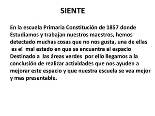 SIENTE
En la escuela Primaria Constitución de 1857 donde
Estudiamos y trabajan nuestros maestros, hemos
detectado muchas cosas que no nos gusta, una de ellas
 es el mal estado en que se encuentra el espacio
Destinado a las áreas verdes por ello llegamos a la
conclusión de realizar actividades que nos ayuden a
mejorar este espacio y que nuestra escuela se vea mejor
y mas presentable.
 