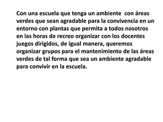 Con una escuela que tenga un ambiente con áreas
verdes que sean agradable para la convivencia en un
entorno con plantas que permita a todos nosotros
en las horas de recreo organizar con los docentes
juegos dirigidos, de igual manera, queremos
organizar grupos para el mantenimiento de las áreas
verdes de tal forma que sea un ambiente agradable
para convivir en la escuela.
 