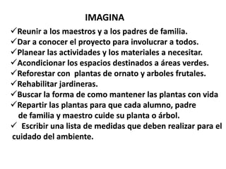 IMAGINA
Reunir a los maestros y a los padres de familia.
Dar a conocer el proyecto para involucrar a todos.
Planear las actividades y los materiales a necesitar.
Acondicionar los espacios destinados a áreas verdes.
Reforestar con plantas de ornato y arboles frutales.
Rehabilitar jardineras.
Buscar la forma de como mantener las plantas con vida
Repartir las plantas para que cada alumno, padre
 de familia y maestro cuide su planta o árbol.
 Escribir una lista de medidas que deben realizar para el
cuidado del ambiente.
 