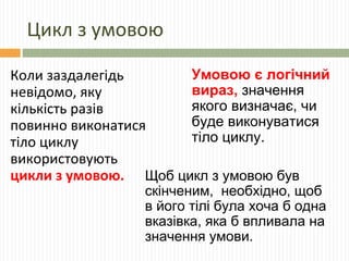 Цикл з умовою
Коли заздалегідь
невідомо, яку
кількість разів
повинно виконатися
тіло циклу
використовують
цикли з умовою.
Умовою є логічний
вираз, значення
якого визначає, чи
буде виконуватися
тіло циклу.
Щоб цикл з умовою був
скінченим, необхідно, щоб
в його тілі була хоча б одна
вказівка, яка б впливала на
значення умови.
 