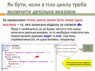 Як бути, коли в тіло циклу треба
включити декілька вказівок
За правилами тілом циклу може бути лише одна
вказівка – та, яка записана відразу за словом do.
Якщо є необхідність (а це буває часто) в тіло циклу
включити декілька вказівок, то їх необхідно помістити між
операторними дужками begin та end, тоді вони
сприйматимуться, як одна вказівка, наприклад:
Результат
виконання
програми
Клікни малюнок для відкриття
та перевірки роботи програми
 
