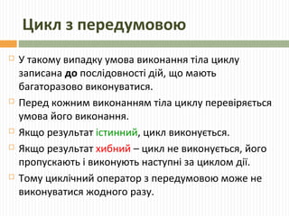 Цикл з передумовою
 У такому випадку умова виконання тіла циклу
записана до послідовності дій, що мають
багаторазово виконуватися.
 Перед кожним виконанням тіла циклу перевіряється
умова його виконання.
 Якщо результат істинний, цикл виконується.
 Якщо результат хибний – цикл не виконується, його
пропускають і виконують наступні за циклом дії.
 Тому циклічний оператор з передумовою може не
виконуватися жодного разу.
 