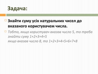 Задача:
 Знайти суму усіх натуральних чисел до
вказаного користувачем числа.
 Тобто, якщо користувач вказав число 5, то треба
знайти суму 1+2+3+4+5
якщо вказав число 8, то 1+2+3+4+5+6+7+8
 