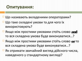 Опитування:
 Що називають вкладеними операторами?
 Що таке складені умови та для чого їх
використовують?
 Якщо між простими умовами стоїть слово and
то вся складена умова буде виконуватися…?
 Якщо між простими умовами стоїть слово orто
вся складена умова буде виконуватися…?
 Як отримати звичайний вигляд дійсного числа,
наведеного у стандартному вигляді?
 