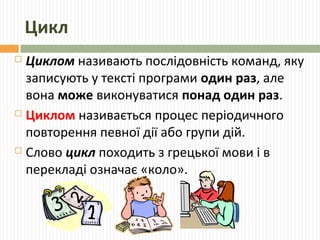 Цикл
 Циклом називають послідовність команд, яку
записують у тексті програми один раз, але
вона може виконуватися понад один раз.
 Циклом називається процес періодичного
повторення певної дії або групи дій.
 Слово цикл походить з грецької мови і в
перекладі означає «коло».
 