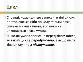 Цикл
 Справді, команди, що записані в тілі циклу,
повторюються ніби по колу стільки разів,
скільки ми визначили, або поки не
виконається якась умова.
 Якщо ця умова записана перед тілом цикла,
то такий цикл з передумовою, а якщо після
тіла циклу – то з післяумовою.
 