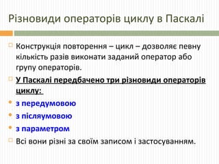 Різновиди операторів циклу в Паскалі
 Конструкція повторення – цикл – дозволяє певну
кількість разів виконати заданий оператор або
групу операторів.
 У Паскалі передбачено три різновиди операторів
циклу:
 з передумовою
 з післяумовою
 з параметром
 Всі вони різні за своїм записом і застосуванням.
 
