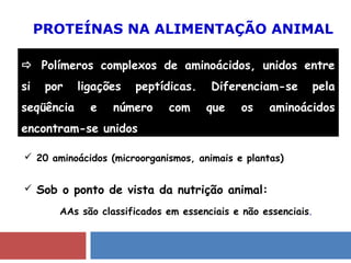PROTEÍNAS NA ALIMENTAÇÃO ANIMAL
 Polímeros complexos de aminoácidos, unidos entre
si por ligações peptídicas. Diferenciam-se pela
seqüência e número com que os aminoácidos
encontram-se unidos.
 20 aminoácidos (microorganismos, animais e plantas)
 Sob o ponto de vista da nutrição animal:
AAs são classificados em essenciais e não essenciais.
 