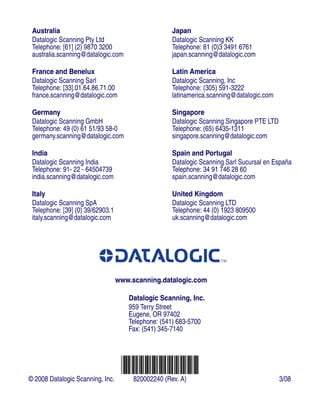 Australia
Datalogic Scanning Pty Ltd
Telephone: [61] (2) 9870 3200
australia.scanning@datalogic.com
France and Benelux
Datalogic Scanning Sarl
Telephone: [33].01.64.86.71.00
france.scanning@datalogic.com
Germany
Datalogic Scanning GmbH
Telephone: 49 (0) 61 51/93 58-0
germany.scanning@datalogic.com
India
Datalogic Scanning India
Telephone: 91- 22 - 64504739
india.scanning@datalogic.com
Italy
Datalogic Scanning SpA
Telephone: [39] (0) 39/62903.1
italy.scanning@datalogic.com
Japan
Datalogic Scanning KK
Telephone: 81 (0)3 3491 6761
japan.scanning@datalogic.com
Latin America
Datalogic Scanning, Inc
Telephone: (305) 591-3222
latinamerica.scanning@datalogic.com
Singapore
Datalogic Scanning Singapore PTE LTD
Telephone: (65) 6435-1311
singapore.scanning@datalogic.com
Spain and Portugal
Datalogic Scanning Sarl Sucursal en España
Telephone: 34 91 746 28 60
spain.scanning@datalogic.com
United Kingdom
Datalogic Scanning LTD
Telephone: 44 (0) 1923 809500
uk.scanning@datalogic.com
www.scanning.datalogic.com
Datalogic Scanning, Inc.
959 Terry Street
Eugene, OR 97402
Telephone: (541) 683-5700
Fax: (541) 345-7140
© 2008 Datalogic Scanning, Inc. 820002240 (Rev. A) 3/08
 