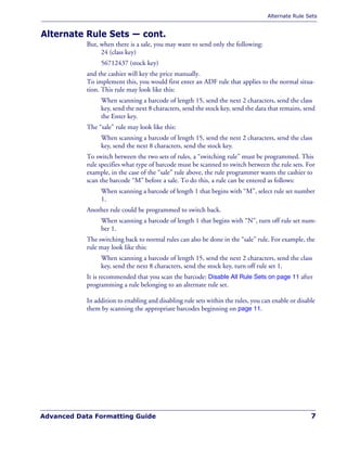 Alternate Rule Sets
Advanced Data Formatting Guide 7
Alternate Rule Sets — cont.
But, when there is a sale, you may want to send only the following:
24 (class key)
56712437 (stock key)
and the cashier will key the price manually.
To implement this, you would first enter an ADF rule that applies to the normal situa-
tion. This rule may look like this:
When scanning a barcode of length 15, send the next 2 characters, send the class
key, send the next 8 characters, send the stock key, send the data that remains, send
the Enter key.
The “sale” rule may look like this:
When scanning a barcode of length 15, send the next 2 characters, send the class
key, send the next 8 characters, send the stock key.
To switch between the two sets of rules, a “switching rule” must be programmed. This
rule specifies what type of barcode must be scanned to switch between the rule sets. For
example, in the case of the “sale” rule above, the rule programmer wants the cashier to
scan the barcode “M” before a sale. To do this, a rule can be entered as follows:
When scanning a barcode of length 1 that begins with “M”, select rule set number
1.
Another rule could be programmed to switch back.
When scanning a barcode of length 1 that begins with “N”, turn off rule set num-
ber 1.
The switching back to normal rules can also be done in the “sale” rule. For example, the
rule may look like this:
When scanning a barcode of length 15, send the next 2 characters, send the class
key, send the next 8 characters, send the stock key, turn off rule set 1.
It is recommended that you scan the barcode: Disable All Rule Sets on page 11 after
programming a rule belonging to an alternate rule set.
In addition to enabling and disabling rule sets within the rules, you can enable or disable
them by scanning the appropriate barcodes beginning on page 11.
 