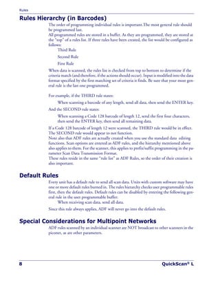 Rules
8 QuickScan® L
Rules Hierarchy (in Barcodes)
The order of programming individual rules is important.The most general rule should
be programmed last.
All programmed rules are stored in a buffer. As they are programmed, they are stored at
the “top” of a rules list. If three rules have been created, the list would be configured as
follows:
Third Rule
Second Rule
First Rule
When data is scanned, the rules list is checked from top to bottom to determine if the
criteria match (and therefore, if the actions should occur). Input is modified into the data
format specified by the first matching set of criteria it finds. Be sure that your most gen-
eral rule is the last one programmed.
For example, if the THIRD rule states:
When scanning a barcode of any length, send all data, then send the ENTER key.
And the SECOND rule states:
When scanning a Code 128 barcode of length 12, send the first four characters,
then send the ENTER key, then send all remaining data.
If a Code 128 barcode of length 12 were scanned, the THIRD rule would be in effect.
The SECOND rule would appear to not function.
Note also that ADF rules are actually created when you use the standard data editing
functions. Scan options are entered as ADF rules, and the hierarchy mentioned above
also applies to them. For the scanner, this applies to prefix/suffix programming in the pa-
rameter Scan Data Transmission Format.
These rules reside in the same “rule list” as ADF Rules, so the order of their creation is
also important.
Default Rules
Every unit has a default rule to send all scan data. Units with custom software may have
one or more default rules burned in. The rules hierarchy checks user programmable rules
first, then the default rules. Default rules can be disabled by entering the following gen-
eral rule in the user programmable buffer:
When receiving scan data, send all data.
Since this rule always applies, ADF will never go into the default rules.
Special Considerations for Multipoint Networks
ADF rules scanned by an individual scanner are NOT broadcast to other scanners in the
piconet, as are other parameters.
 