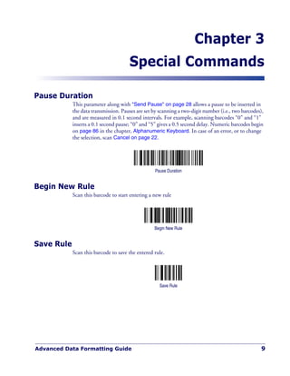 Advanced Data Formatting Guide 9
Chapter 3
Special Commands
Pause Duration
This parameter along with "Send Pause" on page 28 allows a pause to be inserted in
the data transmission. Pauses are set by scanning a two-digit number (i.e., two barcodes),
and are measured in 0.1 second intervals. For example, scanning barcodes “0” and “1”
inserts a 0.1 second pause; “0” and “5” gives a 0.5 second delay. Numeric barcodes begin
on page 86 in the chapter, Alphanumeric Keyboard. In case of an error, or to change
the selection, scan Cancel on page 22.
Pause Duration
Begin New Rule
Scan this barcode to start entering a new rule
Begin New Rule
Save Rule
Scan this barcode to save the entered rule.
Save Rule
 