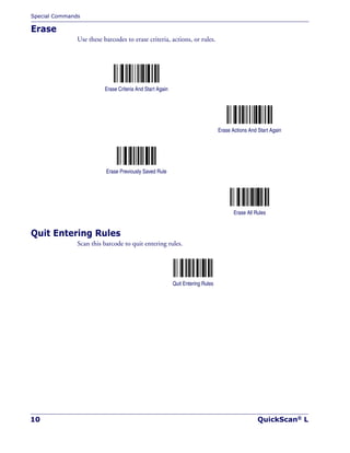 Special Commands
10 QuickScan® L
Erase
Use these barcodes to erase criteria, actions, or rules.
Quit Entering Rules
Scan this barcode to quit entering rules.
Quit Entering Rules
Erase Criteria And Start Again
Erase Actions And Start Again
Erase Previously Saved Rule
Erase All Rules
 